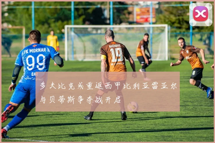 多夫比克或重返西甲比利亚雷亚尔与贝蒂斯争夺战开启