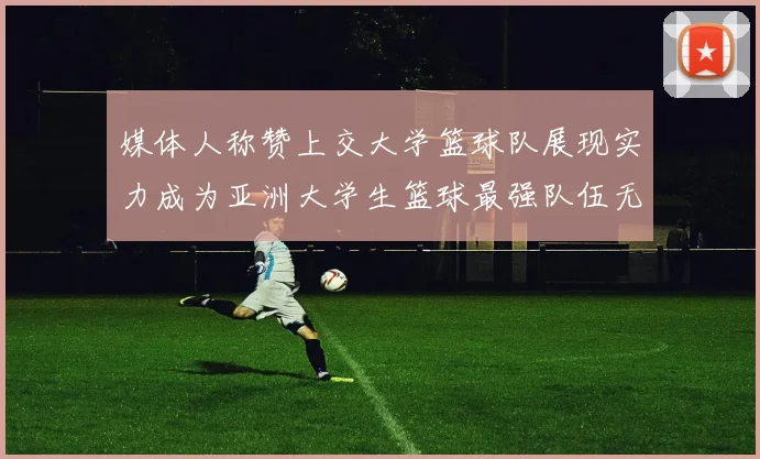 媒体人称赞上交大学篮球队展现实力成为亚洲大学生篮球最强队伍无可争议