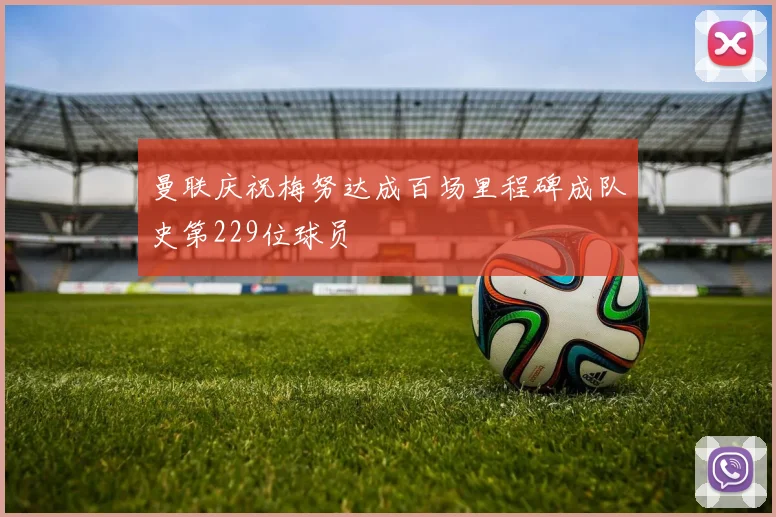 曼联庆祝梅努达成百场里程碑成队史第229位球员