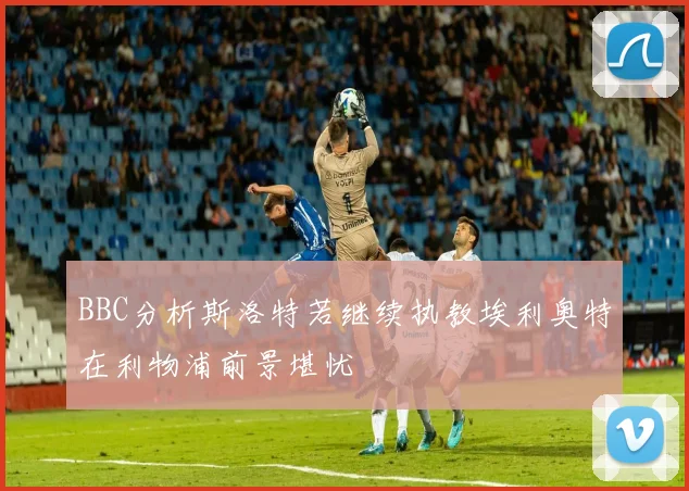 BBC分析斯洛特若继续执教埃利奥特在利物浦前景堪忧