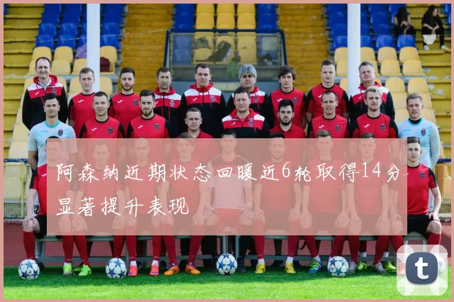 阿森纳近期状态回暖近6轮取得14分显著提升表现