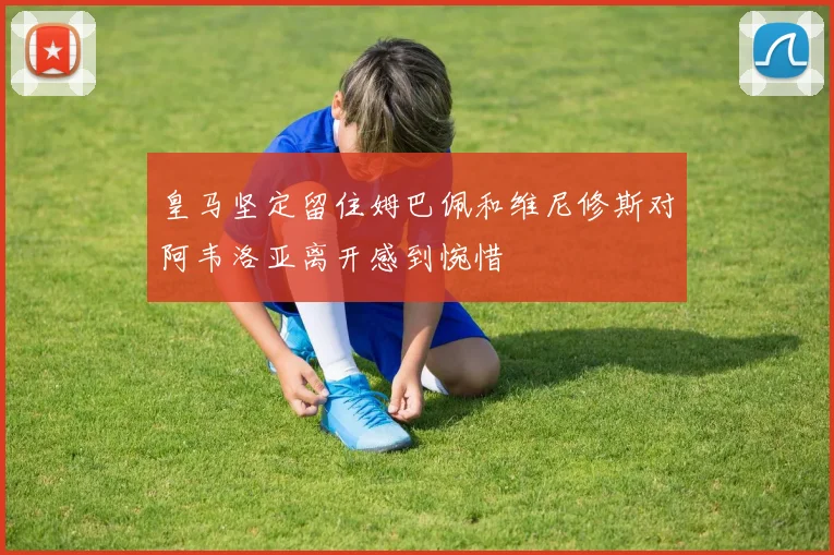 皇马坚定留住姆巴佩和维尼修斯对阿韦洛亚离开感到惋惜