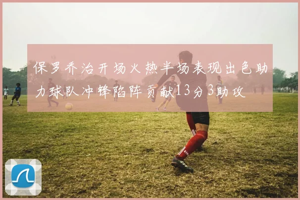 保罗乔治开场火热半场表现出色助力球队冲锋陷阵贡献13分3助攻
