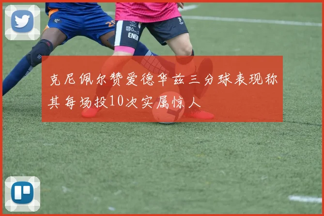 克尼佩尔赞爱德华兹三分球表现称其每场投10次实属惊人