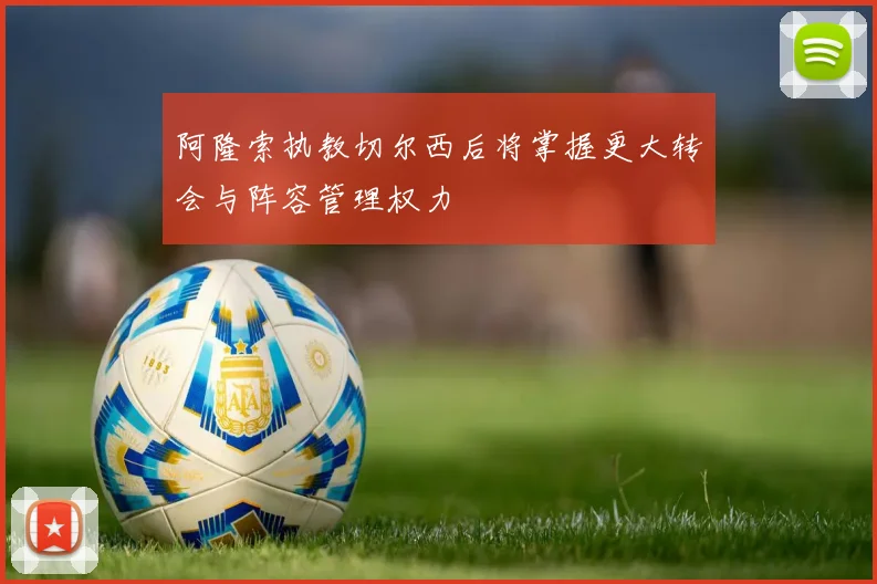 阿隆索执教切尔西后将掌握更大转会与阵容管理权力