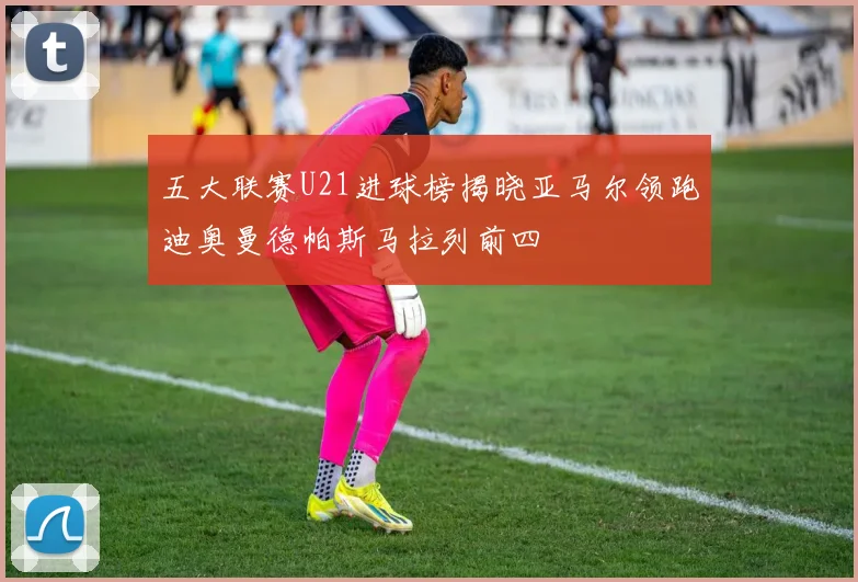 五大联赛U21进球榜揭晓亚马尔领跑迪奥曼德帕斯马拉列前四