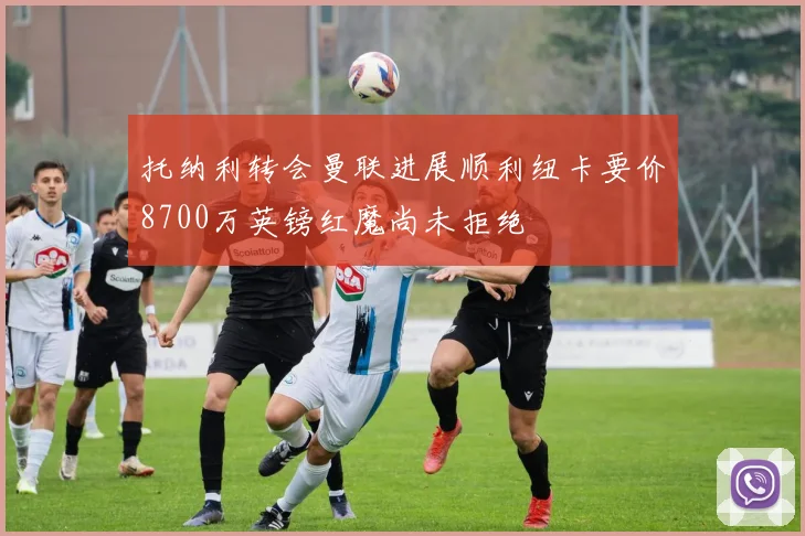 托纳利转会曼联进展顺利纽卡要价8700万英镑红魔尚未拒绝